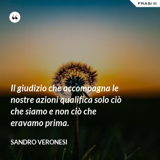 Il giudizio che accompagna le nostre azioni qualifica solo ciò che siamo e non ciò che eravamo prima. - Sandro Veronesi