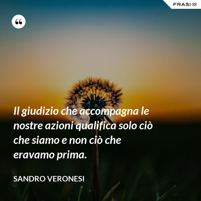 Il giudizio che accompagna le nostre azioni qualifica solo ciò che siamo e non ciò che eravamo prima. - Sandro Veronesi