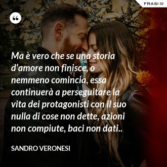 Ma è vero che se una storia d’amore non finisce, o nemmeno comincia, essa continuerà a perseguitare la vita dei protagonisti con il suo nulla di cose non dette, azioni non compiute, baci non dati.. - Sandro Veronesi