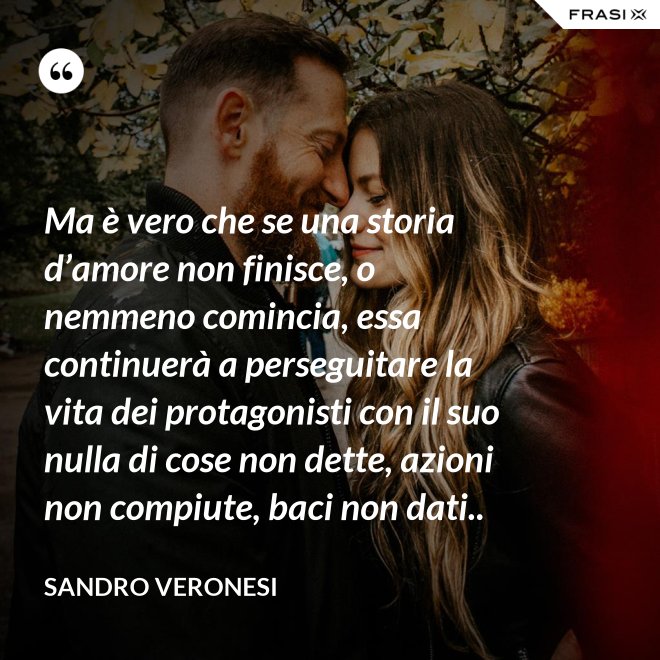 Ma è vero che se una storia d’amore non finisce, o nemmeno comincia, essa continuerà a perseguitare la vita dei protagonisti con il suo nulla di cose non dette, azioni non compiute, baci non dati.. - Sandro Veronesi