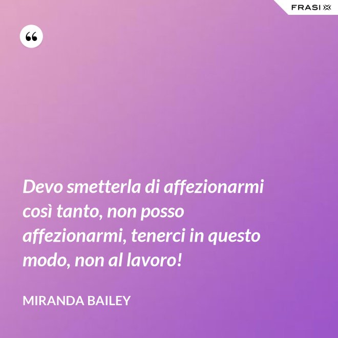 Devo smetterla di affezionarmi così tanto, non posso affezionarmi, tenerci in questo modo, non al lavoro! - Miranda Bailey