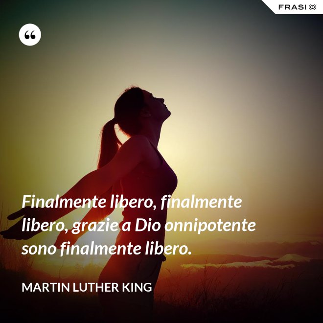 Finalmente libero, finalmente libero, grazie a Dio onnipotente sono finalmente libero. - Martin Luther King