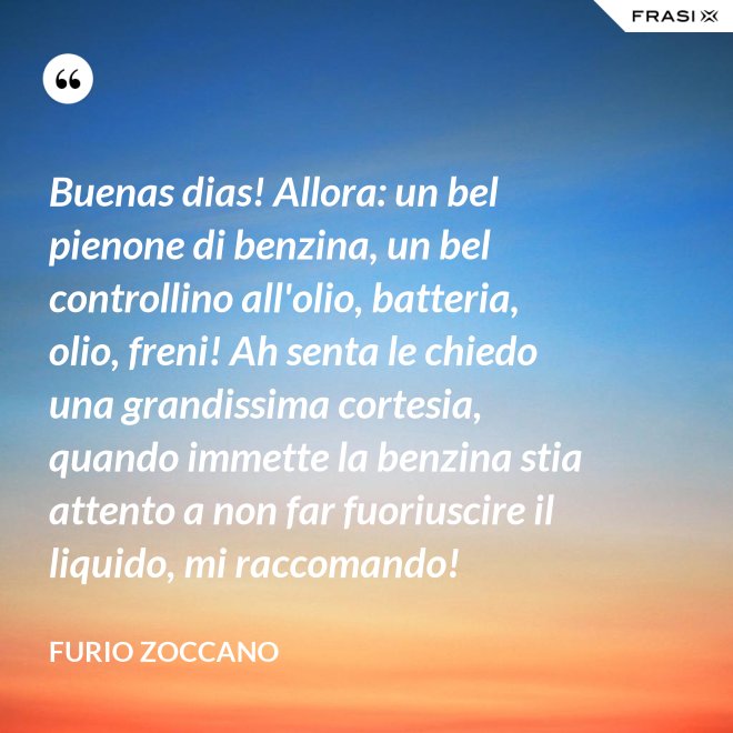 Buenas dias! Allora: un bel pienone di benzina, un bel controllino all'olio, batteria, olio, freni! Ah senta le chiedo una grandissima cortesia, quando immette la benzina stia attento a non far fuoriuscire il liquido, mi raccomando! - Furio Zoccano