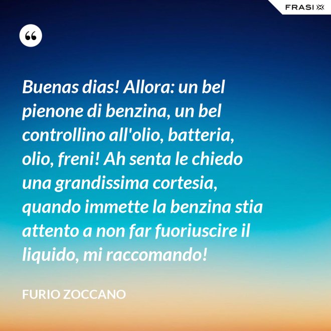 Buenas dias! Allora: un bel pienone di benzina, un bel controllino all'olio, batteria, olio, freni! Ah senta le chiedo una grandissima cortesia, quando immette la benzina stia attento a non far fuoriuscire il liquido, mi raccomando! - Furio Zoccano