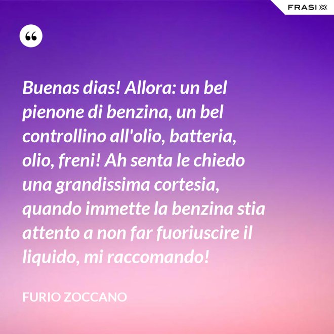 Buenas dias! Allora: un bel pienone di benzina, un bel controllino all'olio, batteria, olio, freni! Ah senta le chiedo una grandissima cortesia, quando immette la benzina stia attento a non far fuoriuscire il liquido, mi raccomando! - Furio Zoccano