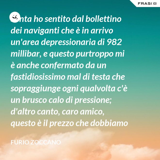 Senta ho sentito dal bollettino dei naviganti che è in arrivo un'area depressionaria di 982 millibar, e questo purtroppo mi è anche confermato da un fastidiosissimo mal di testa che sopraggiunge ogni qualvolta c'è un brusco calo di pressione; d'altro canto, caro amico, questo è il prezzo che dobbiamo pagare noi meteoropatici. - Furio Zoccano
