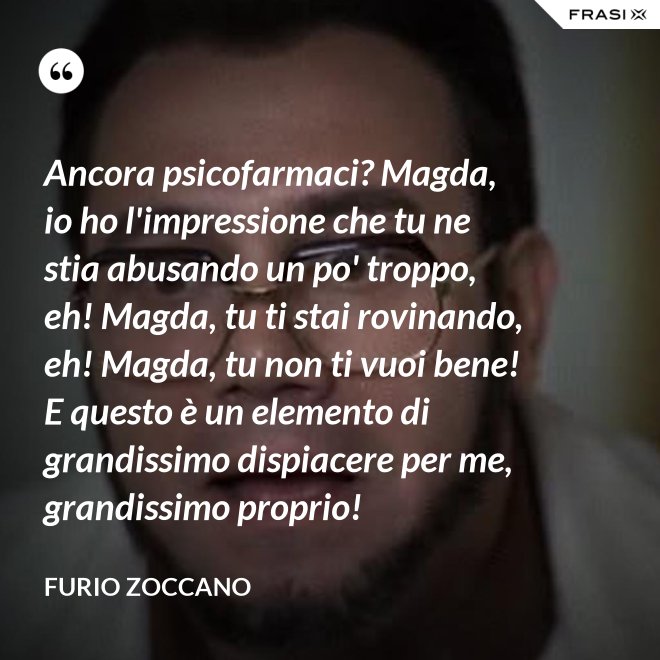 Ancora psicofarmaci? Magda, io ho l'impressione che tu ne stia abusando un po' troppo, eh! Magda, tu ti stai rovinando, eh! Magda, tu non ti vuoi bene! E questo è un elemento di grandissimo dispiacere per me, grandissimo proprio! - Furio Zoccano