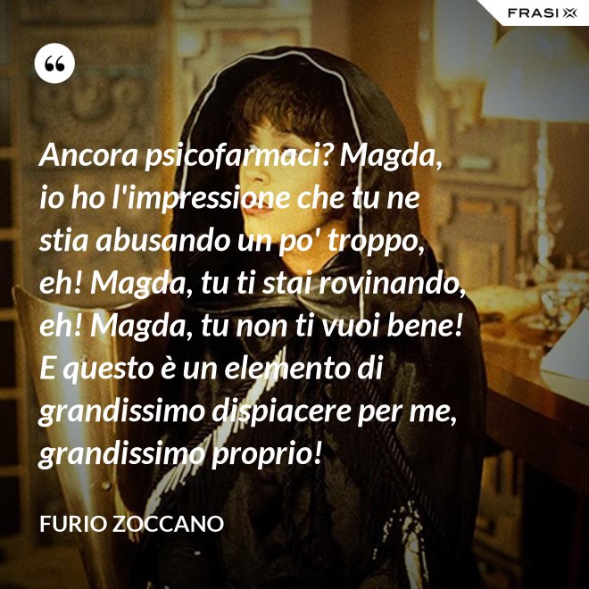 Ancora psicofarmaci? Magda, io ho l'impressione che tu ne stia abusando un po' troppo, eh! Magda, tu ti stai rovinando, eh! Magda, tu non ti vuoi bene! E questo è un elemento di grandissimo dispiacere per me, grandissimo proprio! - Furio Zoccano