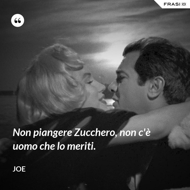 Non piangere Zucchero, non c'è uomo che lo meriti. - Joe