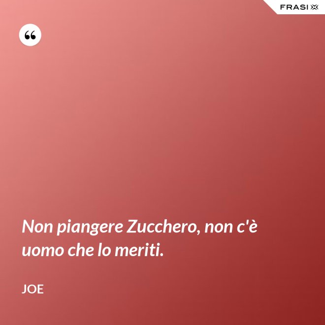 Non piangere Zucchero, non c'è uomo che lo meriti. - Joe