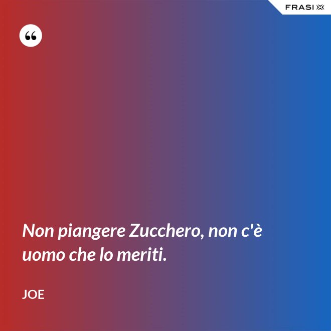 Non piangere Zucchero, non c'è uomo che lo meriti. - Joe