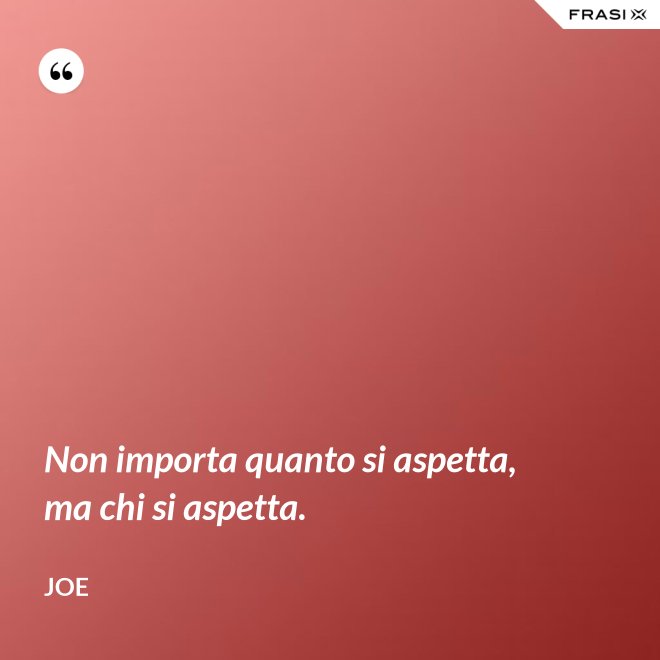 Non importa quanto si aspetta, ma chi si aspetta. - Joe