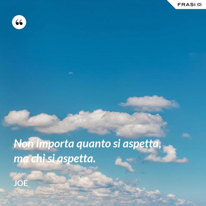 Non importa quanto si aspetta, ma chi si aspetta. - Joe