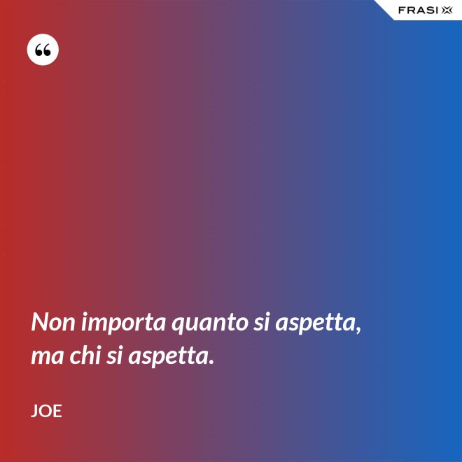 Non importa quanto si aspetta, ma chi si aspetta. - Joe