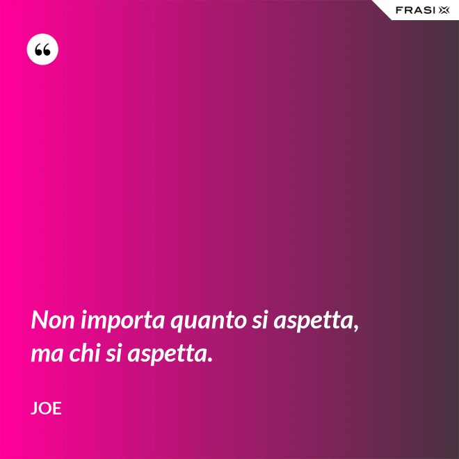 Non importa quanto si aspetta, ma chi si aspetta. - Joe