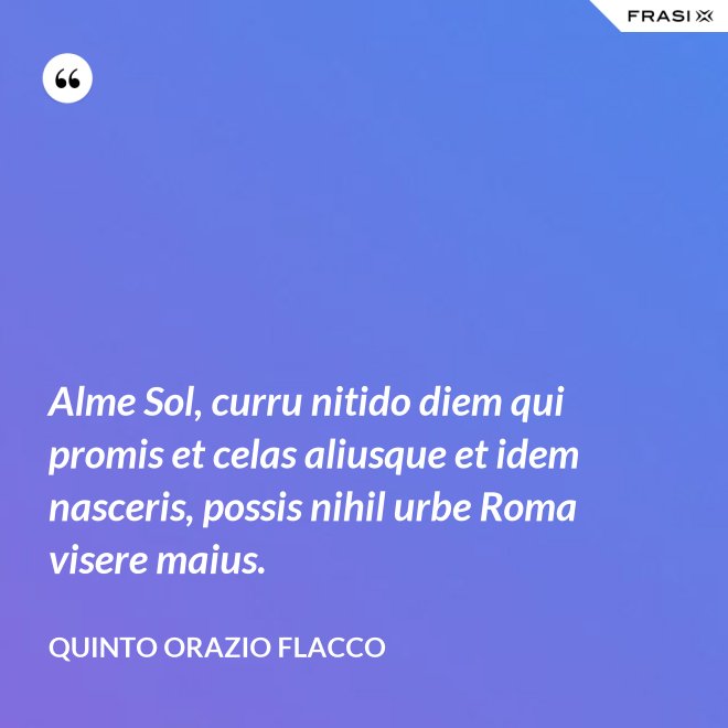 Alme Sol, curru nitido diem qui promis et celas aliusque et idem nasceris, possis nihil urbe Roma visere maius. - Quinto Orazio Flacco