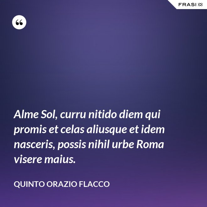 Alme Sol, curru nitido diem qui promis et celas aliusque et idem nasceris, possis nihil urbe Roma visere maius. - Quinto Orazio Flacco