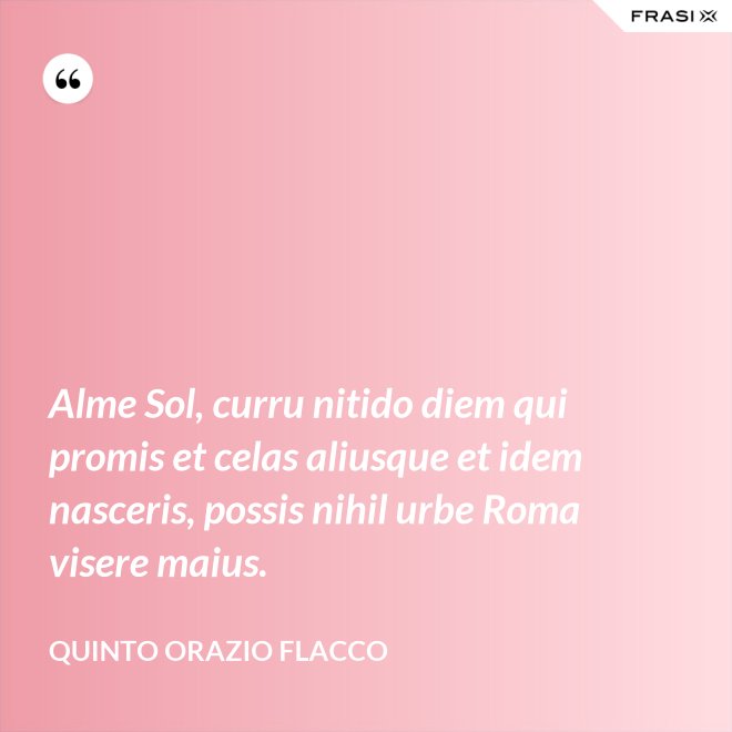 Alme Sol, curru nitido diem qui promis et celas aliusque et idem nasceris, possis nihil urbe Roma visere maius. - Quinto Orazio Flacco
