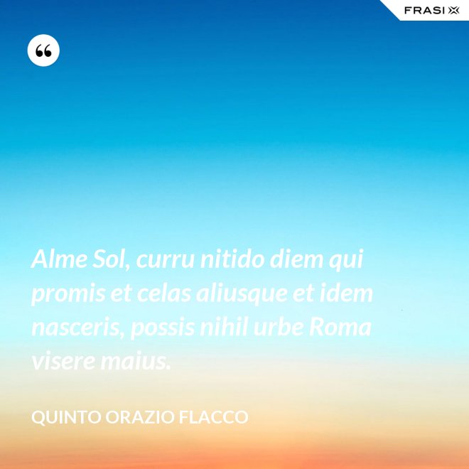 Alme Sol, curru nitido diem qui promis et celas aliusque et idem nasceris, possis nihil urbe Roma visere maius. - Quinto Orazio Flacco