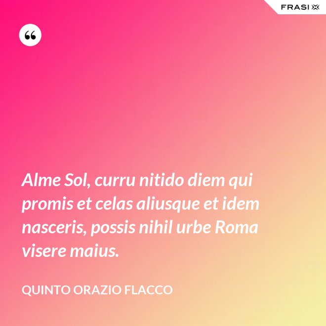 Alme Sol, curru nitido diem qui promis et celas aliusque et idem nasceris, possis nihil urbe Roma visere maius. - Quinto Orazio Flacco