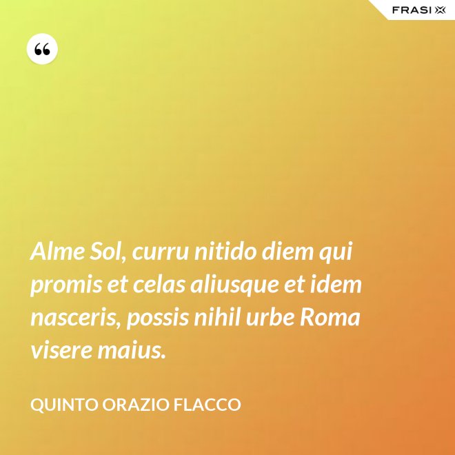 Alme Sol, curru nitido diem qui promis et celas aliusque et idem nasceris, possis nihil urbe Roma visere maius. - Quinto Orazio Flacco