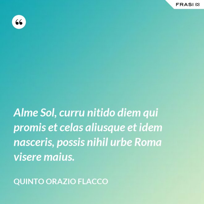 Alme Sol, curru nitido diem qui promis et celas aliusque et idem nasceris, possis nihil urbe Roma visere maius. - Quinto Orazio Flacco