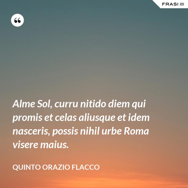 Alme Sol, curru nitido diem qui promis et celas aliusque et idem nasceris, possis nihil urbe Roma visere maius. - Quinto Orazio Flacco
