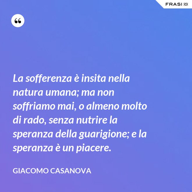 La sofferenza è insita nella natura umana; ma non soffriamo mai, o almeno molto di rado, senza nutrire la speranza della guarigione; e la speranza è un piacere. - Giacomo Casanova