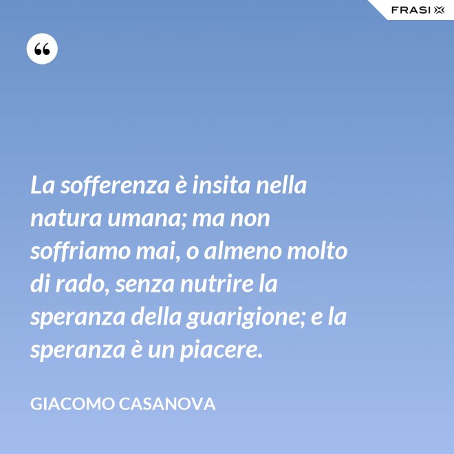 La sofferenza è insita nella natura umana; ma non soffriamo mai, o almeno molto di rado, senza nutrire la speranza della guarigione; e la speranza è un piacere. - Giacomo Casanova