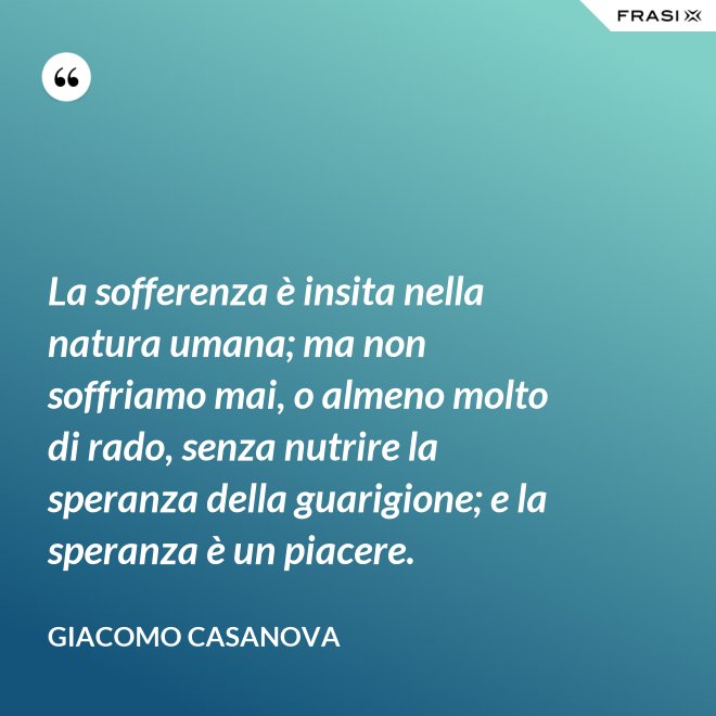 La sofferenza è insita nella natura umana; ma non soffriamo mai, o almeno molto di rado, senza nutrire la speranza della guarigione; e la speranza è un piacere. - Giacomo Casanova