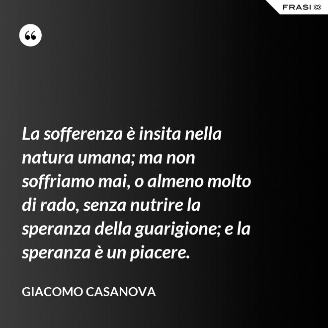 La sofferenza è insita nella natura umana; ma non soffriamo mai, o almeno molto di rado, senza nutrire la speranza della guarigione; e la speranza è un piacere. - Giacomo Casanova
