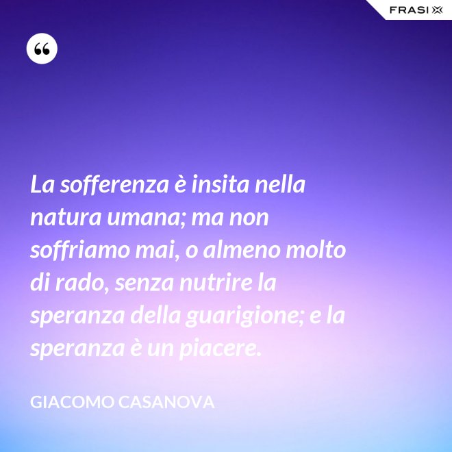 La sofferenza è insita nella natura umana; ma non soffriamo mai, o almeno molto di rado, senza nutrire la speranza della guarigione; e la speranza è un piacere. - Giacomo Casanova