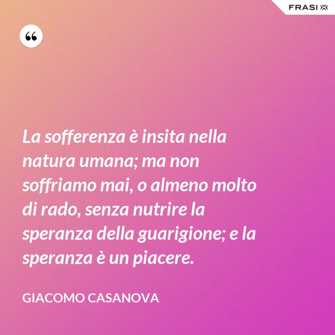 La sofferenza è insita nella natura umana; ma non soffriamo mai, o almeno molto di rado, senza nutrire la speranza della guarigione; e la speranza è un piacere. - Giacomo Casanova