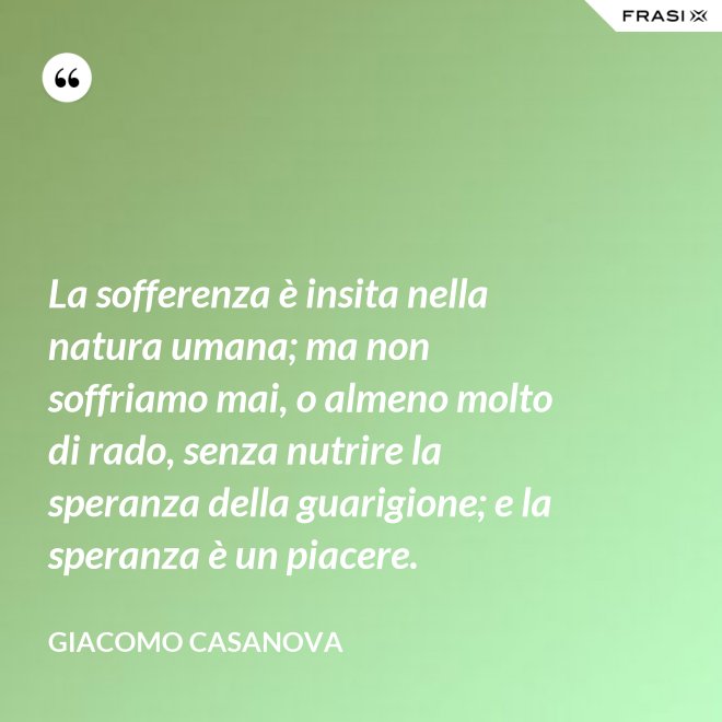 La sofferenza è insita nella natura umana; ma non soffriamo mai, o almeno molto di rado, senza nutrire la speranza della guarigione; e la speranza è un piacere. - Giacomo Casanova