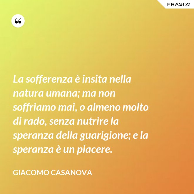 La sofferenza è insita nella natura umana; ma non soffriamo mai, o almeno molto di rado, senza nutrire la speranza della guarigione; e la speranza è un piacere. - Giacomo Casanova