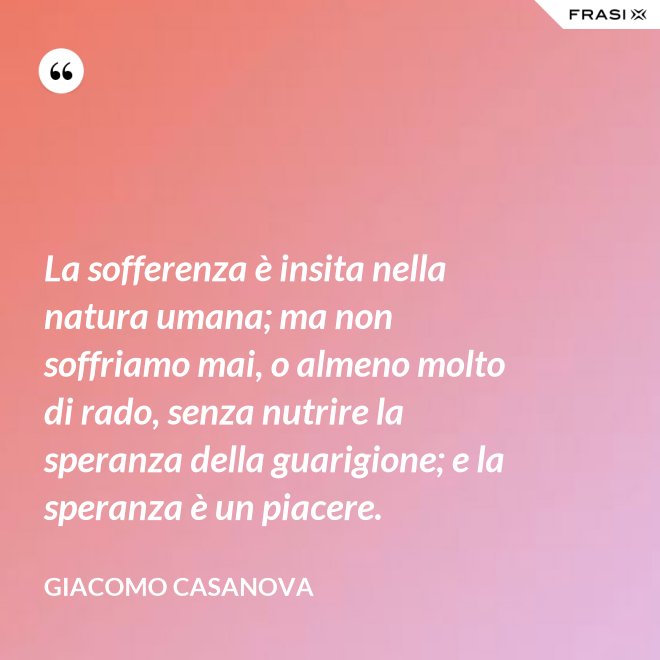 La sofferenza è insita nella natura umana; ma non soffriamo mai, o almeno molto di rado, senza nutrire la speranza della guarigione; e la speranza è un piacere. - Giacomo Casanova