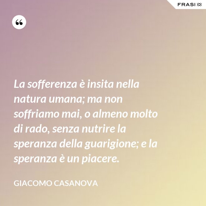 La sofferenza è insita nella natura umana; ma non soffriamo mai, o almeno molto di rado, senza nutrire la speranza della guarigione; e la speranza è un piacere. - Giacomo Casanova