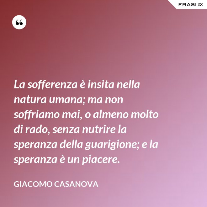 La sofferenza è insita nella natura umana; ma non soffriamo mai, o almeno molto di rado, senza nutrire la speranza della guarigione; e la speranza è un piacere. - Giacomo Casanova