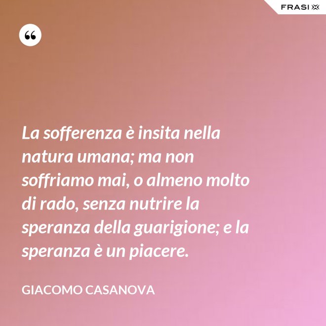 La sofferenza è insita nella natura umana; ma non soffriamo mai, o almeno molto di rado, senza nutrire la speranza della guarigione; e la speranza è un piacere. - Giacomo Casanova