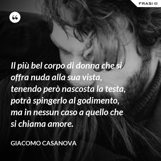 Il più bel corpo di donna che si offra nuda alla sua vista, tenendo però nascosta la testa, potrà spingerlo al godimento, ma in nessun caso a quello che si chiama amore. - Giacomo Casanova