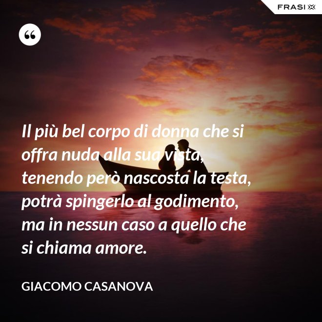 Il più bel corpo di donna che si offra nuda alla sua vista, tenendo però nascosta la testa, potrà spingerlo al godimento, ma in nessun caso a quello che si chiama amore. - Giacomo Casanova