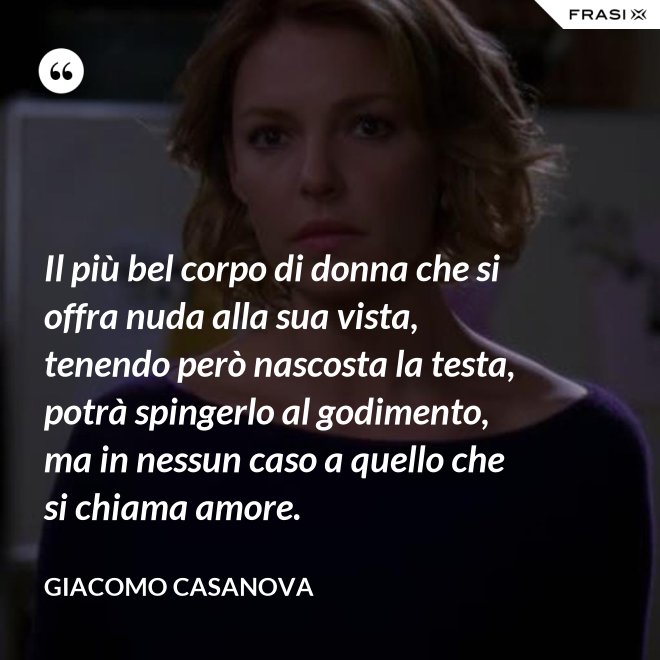 Il più bel corpo di donna che si offra nuda alla sua vista, tenendo però nascosta la testa, potrà spingerlo al godimento, ma in nessun caso a quello che si chiama amore. - Giacomo Casanova