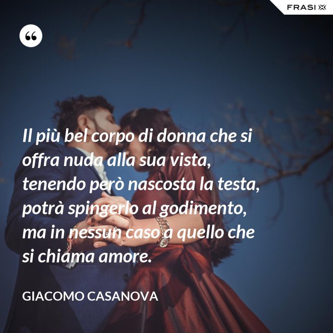 Il più bel corpo di donna che si offra nuda alla sua vista, tenendo però nascosta la testa, potrà spingerlo al godimento, ma in nessun caso a quello che si chiama amore. - Giacomo Casanova
