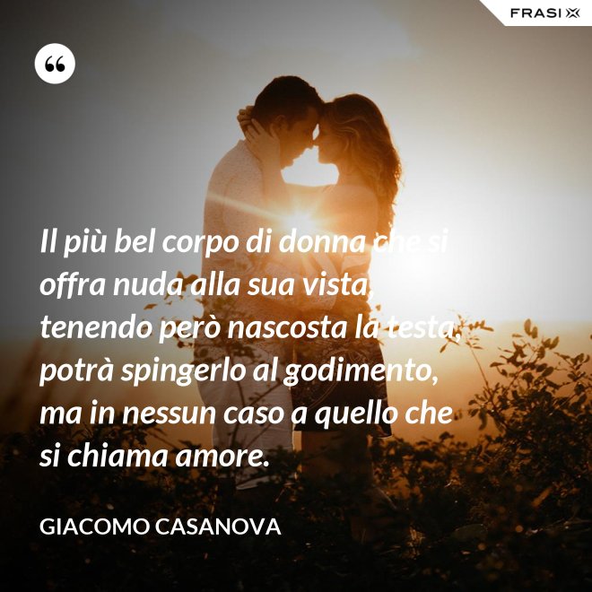 Il più bel corpo di donna che si offra nuda alla sua vista, tenendo però nascosta la testa, potrà spingerlo al godimento, ma in nessun caso a quello che si chiama amore. - Giacomo Casanova