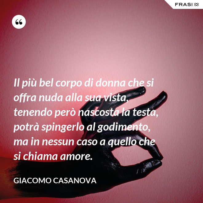 Il più bel corpo di donna che si offra nuda alla sua vista, tenendo però nascosta la testa, potrà spingerlo al godimento, ma in nessun caso a quello che si chiama amore. - Giacomo Casanova