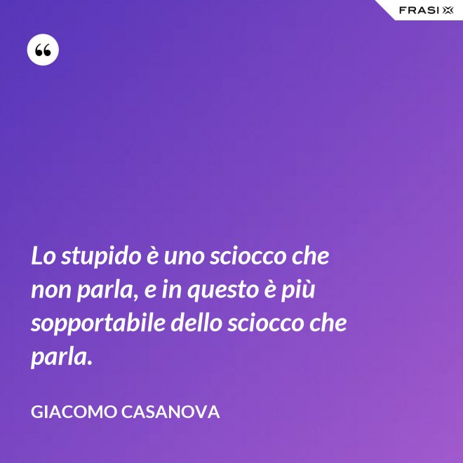 Lo stupido è uno sciocco che non parla, e in questo è più sopportabile dello sciocco che parla. - Giacomo Casanova