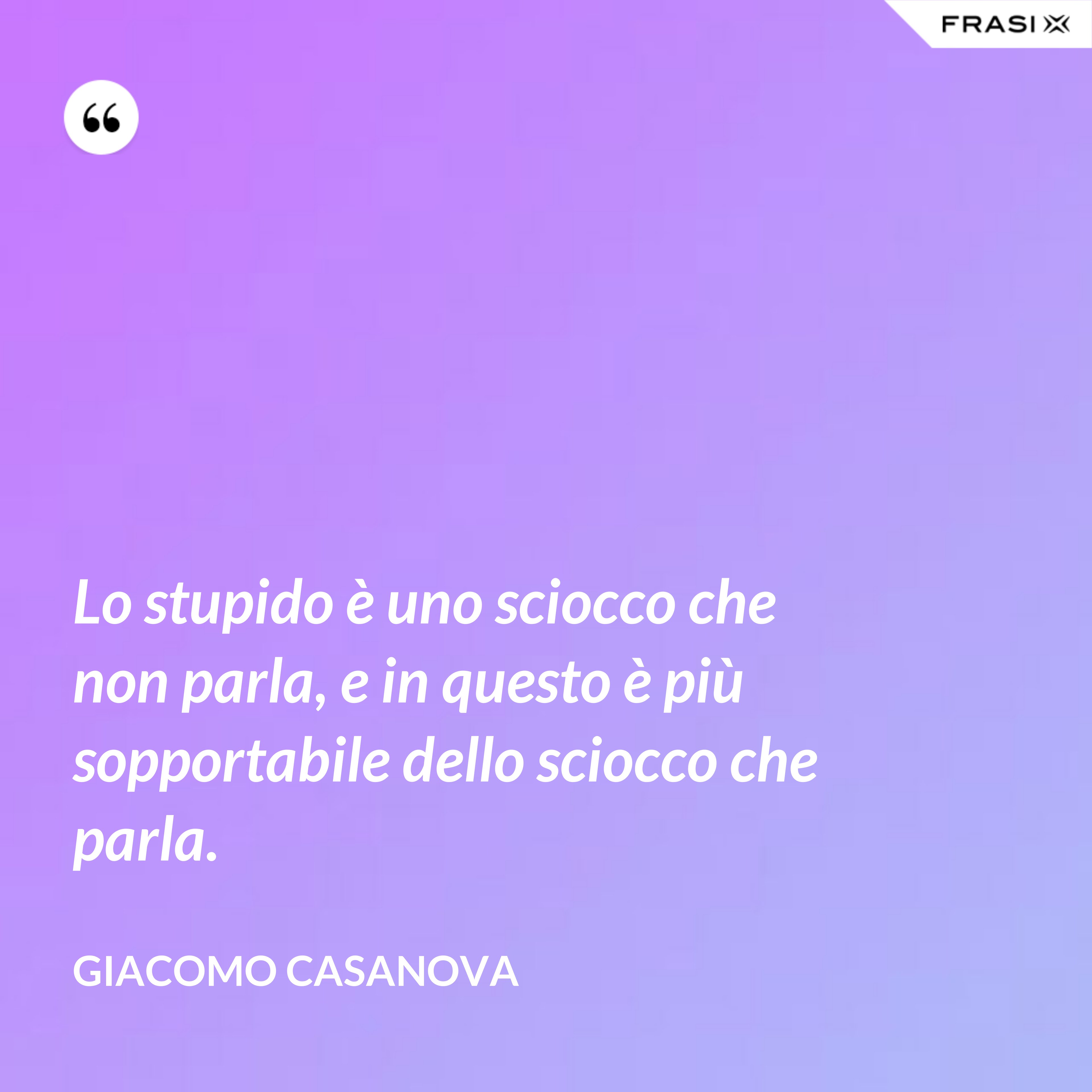 Lo stupido è uno sciocco che non parla, e in questo è più sopportabile dello sciocco che parla. - Giacomo Casanova