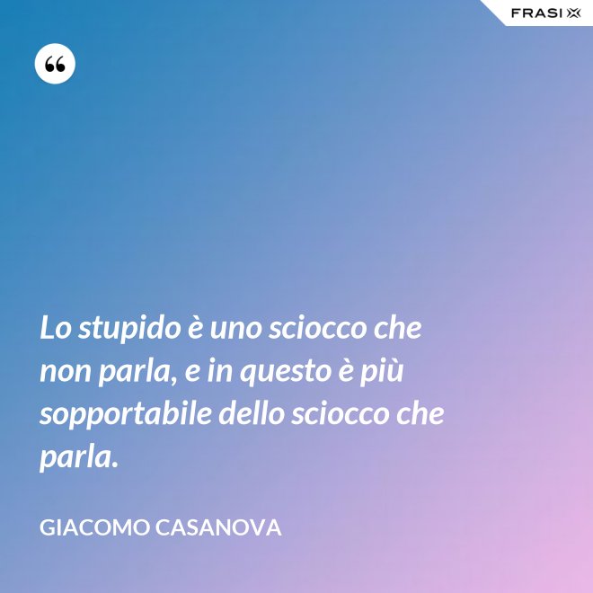 Lo stupido è uno sciocco che non parla, e in questo è più sopportabile dello sciocco che parla. - Giacomo Casanova