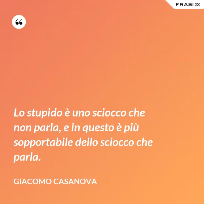 Lo stupido è uno sciocco che non parla, e in questo è più sopportabile dello sciocco che parla. - Giacomo Casanova