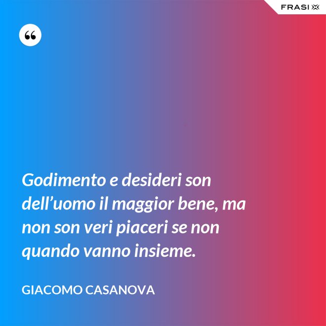 Godimento e desideri son dell’uomo il maggior bene, ma non son veri piaceri se non quando vanno insieme. - Giacomo Casanova